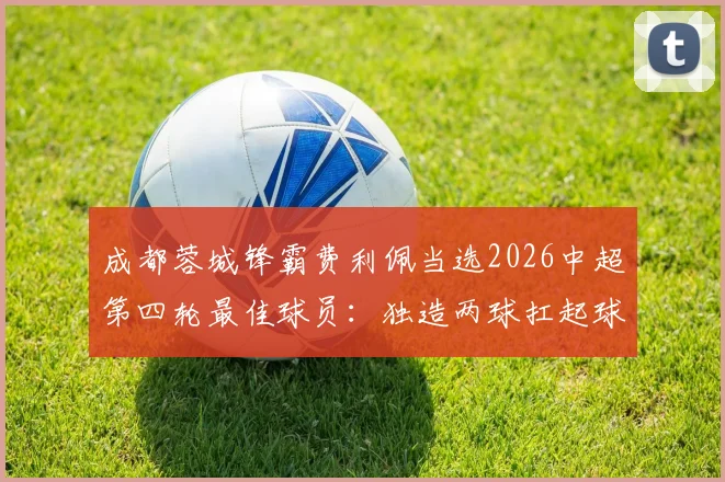 成都蓉城锋霸费利佩当选2026中超第四轮最佳球员：独造两球扛起球队，赛后坦言目标更高
