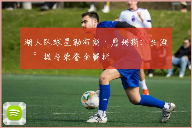 湖人队球星勒布朗·詹姆斯：生涯数据与荣誉全解析