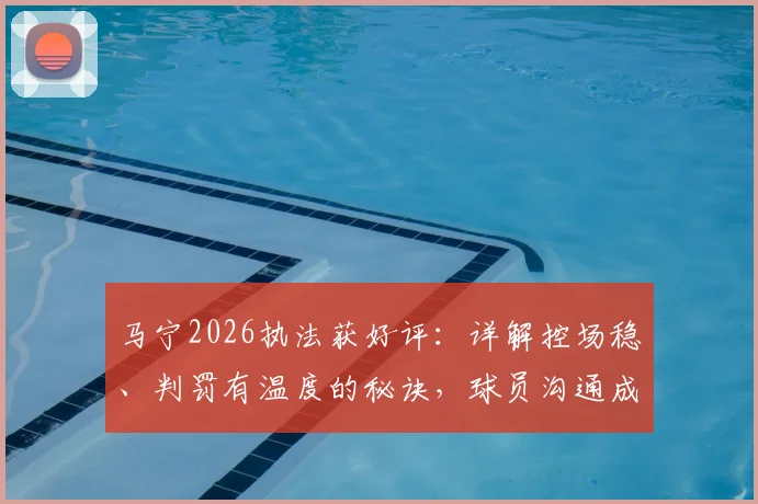 马宁2026执法获好评：详解控场稳、判罚有温度的秘诀，球员沟通成关键