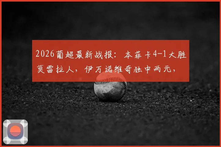 2026葡超最新战报:本菲卡4-1大胜莫雷拉人,伊万诺维奇独中两元,附积分榜与赛事前瞻