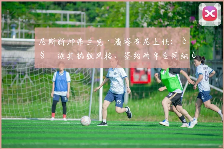 尼斯新帅弗兰克·潘塔洛尼上任：解读其执教风格、签约两年合同细节及对球队阵容的改造计划，附教练生涯深度解析