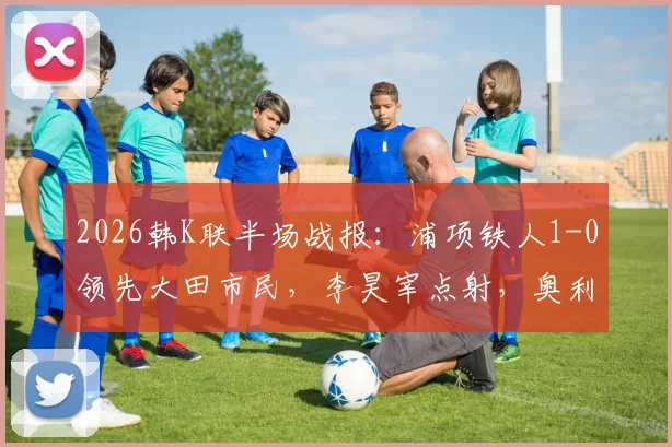 2026韩K联半场战报：浦项铁人1-0领先大田市民，李昊宰点射，奥利维拉染红离场