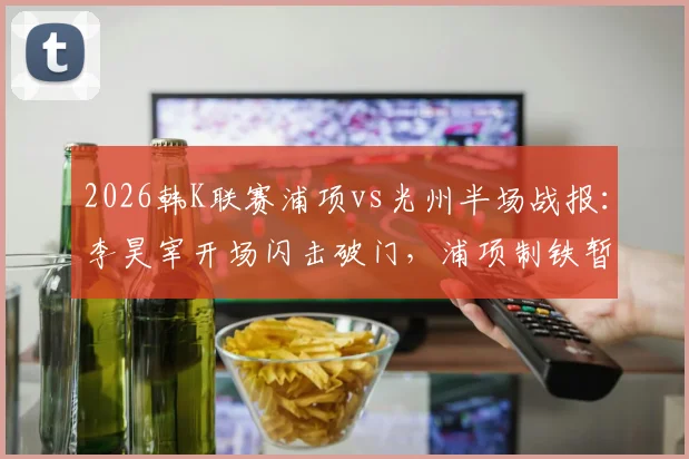 2026韩K联赛浦项vs光州半场战报：李昊宰开场闪击破门，浦项制铁暂1-0领先光州FC，附进球瞬间回看
